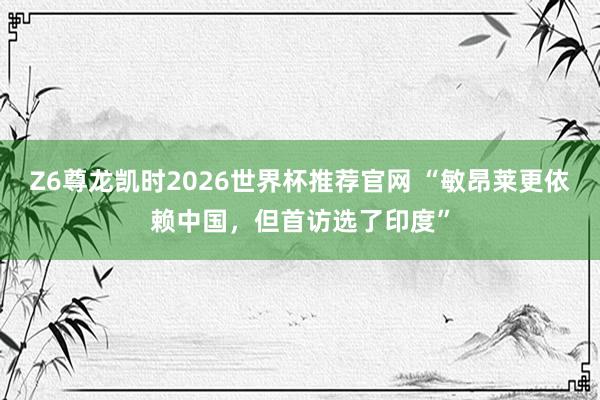 Z6尊龙凯时2026世界杯推荐官网 “敏昂莱更依赖中国，但首访选了印度”