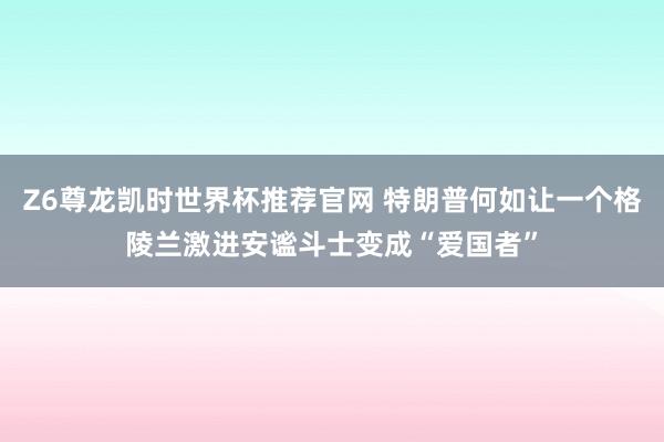 Z6尊龙凯时世界杯推荐官网 特朗普何如让一个格陵兰激进安谧斗士变成“爱国者”