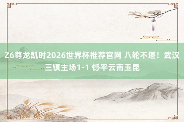Z6尊龙凯时2026世界杯推荐官网 八轮不堪！武汉三镇主场1-1 憾平云南玉昆
