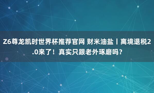 Z6尊龙凯时世界杯推荐官网 财米油盐丨离境退税2.0来了！真实只跟老外琢磨吗？