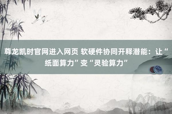 尊龙凯时官网进入网页 软硬件协同开释潜能：让“纸面算力”变“灵验算力”