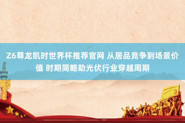 Z6尊龙凯时世界杯推荐官网 从居品竞争到场景价值 时期简略助光伏行业穿越周期