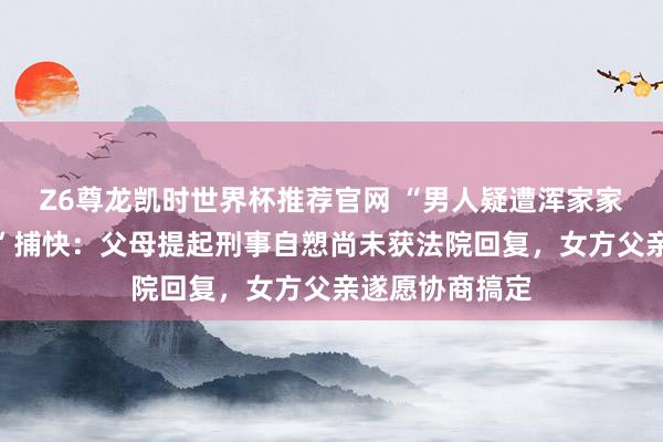 Z6尊龙凯时世界杯推荐官网 “男人疑遭浑家家暴跳楼身一火”捕快：父母提起刑事自愬尚未获法院回复，女方父亲遂愿协商搞定