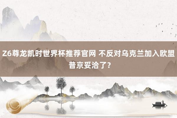 Z6尊龙凯时世界杯推荐官网 不反对乌克兰加入欧盟 普京妥洽了？