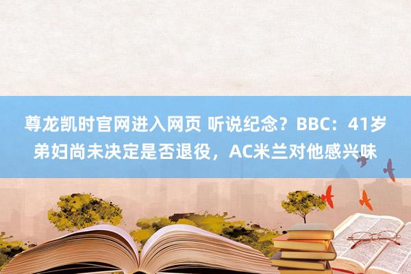 尊龙凯时官网进入网页 听说纪念？BBC：41岁弟妇尚未决定是否退役，AC米兰对他感兴味