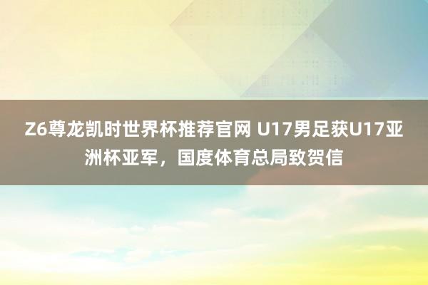 Z6尊龙凯时世界杯推荐官网 U17男足获U17亚洲杯亚军，国度体育总局致贺信