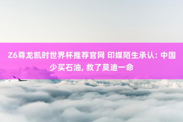 Z6尊龙凯时世界杯推荐官网 印媒陌生承认: 中国少买石油， 救了莫迪一命
