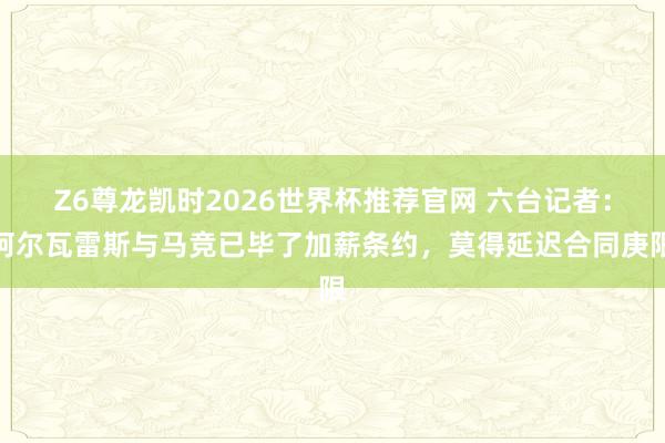 Z6尊龙凯时2026世界杯推荐官网 六台记者：阿尔瓦雷斯与马竞已毕了加薪条约，莫得延迟合同庚限
