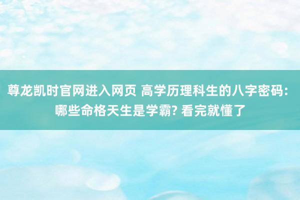 尊龙凯时官网进入网页 高学历理科生的八字密码: 哪些命格天生是学霸? 看完就懂了