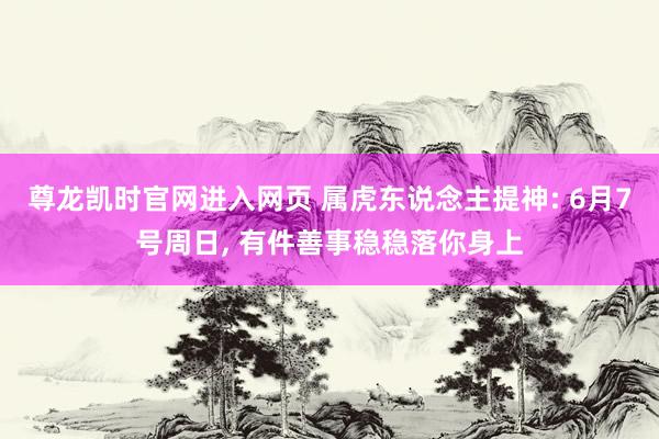 尊龙凯时官网进入网页 属虎东说念主提神: 6月7号周日， 有件善事稳稳落你身上