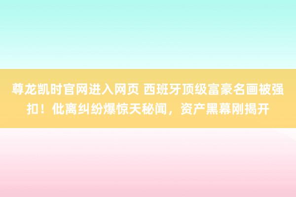 尊龙凯时官网进入网页 西班牙顶级富豪名画被强扣！仳离纠纷爆惊天秘闻，资产黑幕刚揭开