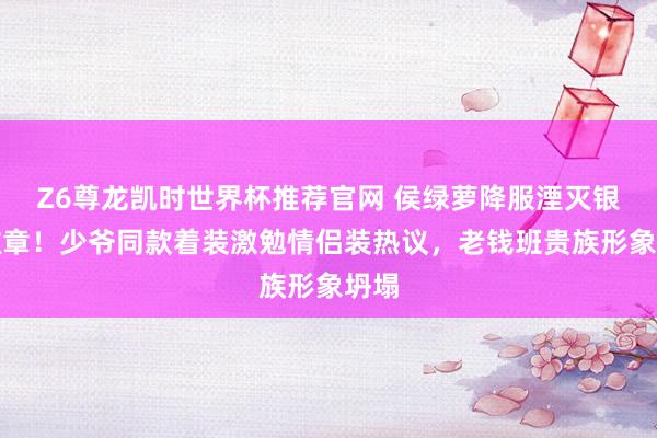 Z6尊龙凯时世界杯推荐官网 侯绿萝降服湮灭银线徽章！少爷同款着装激勉情侣装热议，老钱班贵族形象坍塌