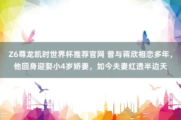 Z6尊龙凯时世界杯推荐官网 曾与蒋欣相恋多年,他回身迎娶小4岁娇妻,如今夫妻红透半边天