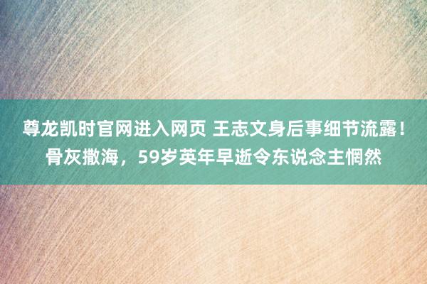 尊龙凯时官网进入网页 王志文身后事细节流露！骨灰撒海，59岁英年早逝令东说念主惘然