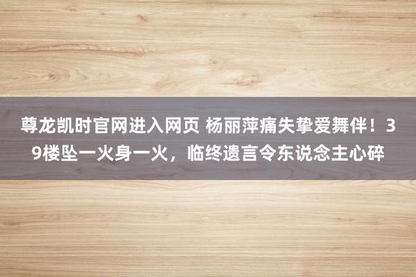 尊龙凯时官网进入网页 杨丽萍痛失挚爱舞伴！39楼坠一火身一火，临终遗言令东说念主心碎
