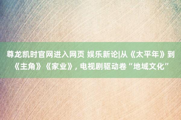 尊龙凯时官网进入网页 娱乐新论|从《太平年》到《主角》《家业》， 电视剧驱动卷“地域文化”