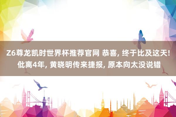 Z6尊龙凯时世界杯推荐官网 恭喜， 终于比及这天! 仳离4年， 黄晓明传来捷报， 原本向太没说错
