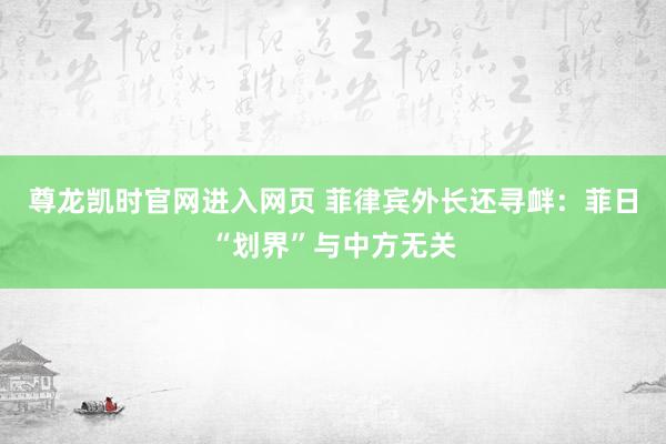 尊龙凯时官网进入网页 菲律宾外长还寻衅：菲日“划界”与中方无关