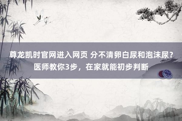 尊龙凯时官网进入网页 分不清卵白尿和泡沫尿？医师教你3步，在家就能初步判断