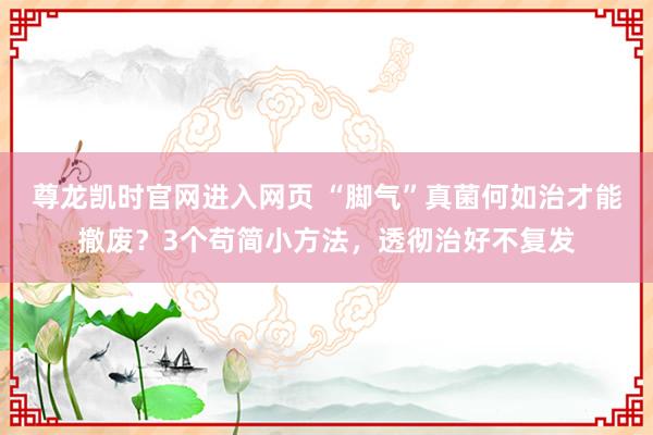 尊龙凯时官网进入网页 “脚气”真菌何如治才能撤废？3个苟简小方法，透彻治好不复发