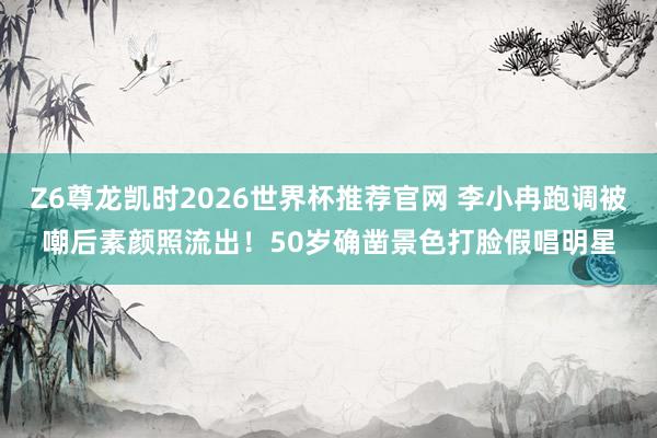 Z6尊龙凯时2026世界杯推荐官网 李小冉跑调被嘲后素颜照流出！50岁确凿景色打脸假唱明星