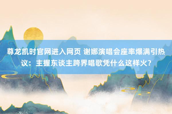 尊龙凯时官网进入网页 谢娜演唱会座率爆满引热议：主握东谈主跨界唱歌凭什么这样火？
