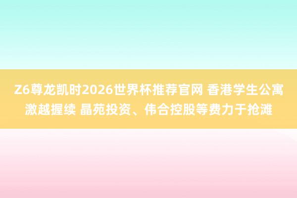 Z6尊龙凯时2026世界杯推荐官网 香港学生公寓激越握续 晶苑投资、伟合控股等费力于抢滩