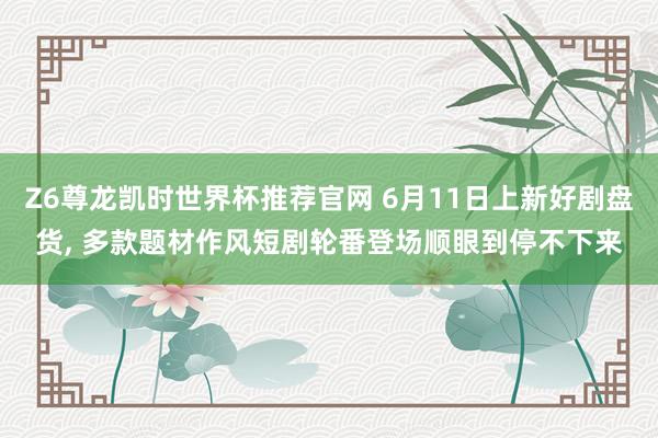 Z6尊龙凯时世界杯推荐官网 6月11日上新好剧盘货， 多款题材作风短剧轮番登场顺眼到停不下来