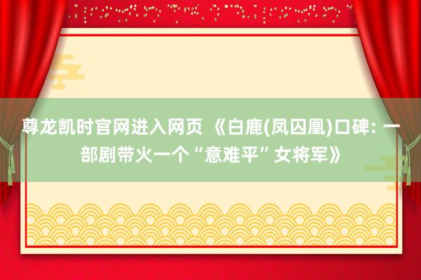 尊龙凯时官网进入网页 《白鹿(凤囚凰)口碑: 一部剧带火一个“意难平”女将军》