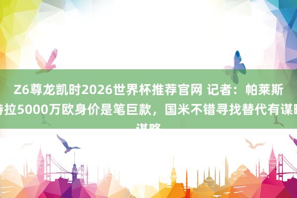 Z6尊龙凯时2026世界杯推荐官网 记者：帕莱斯特拉5000万欧身价是笔巨款，国米不错寻找替代有谋略