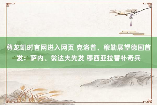 尊龙凯时官网进入网页 克洛普、穆勒展望德国首发：萨内、翁达夫先发 穆西亚拉替补奇兵