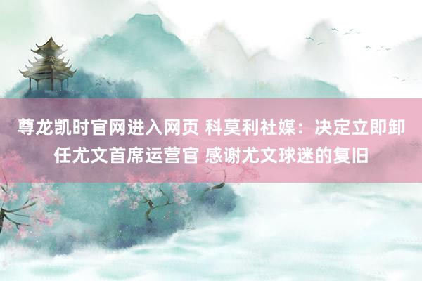 尊龙凯时官网进入网页 科莫利社媒：决定立即卸任尤文首席运营官 感谢尤文球迷的复旧