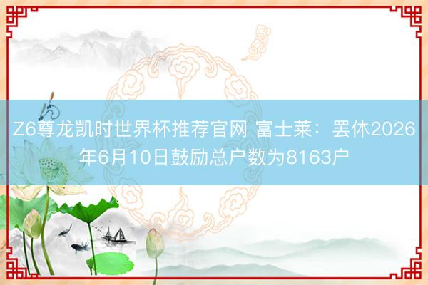 Z6尊龙凯时世界杯推荐官网 富士莱：罢休2026年6月10日鼓励总户数为8163户