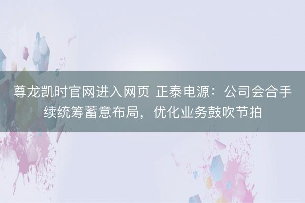 尊龙凯时官网进入网页 正泰电源:公司会合手续统筹蓄意布局,优化业务鼓吹节拍