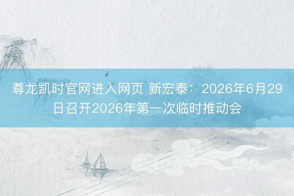 尊龙凯时官网进入网页 新宏泰：2026年6月29日召开2026年第一次临时推动会