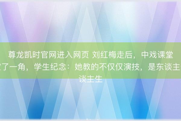 尊龙凯时官网进入网页 刘红梅走后，中戏课堂空了一角，学生纪念：她教的不仅仅演技，是东谈主生