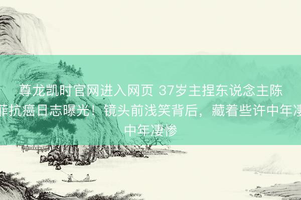 尊龙凯时官网进入网页 37岁主捏东说念主陈熹菲抗癌日志曝光！镜头前浅笑背后，藏着些许中年凄惨