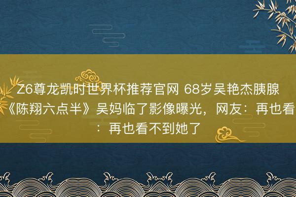 Z6尊龙凯时世界杯推荐官网 68岁吴艳杰胰腺癌离世！《陈翔六点半》吴妈临了影像曝光，网友：再也看不到她了