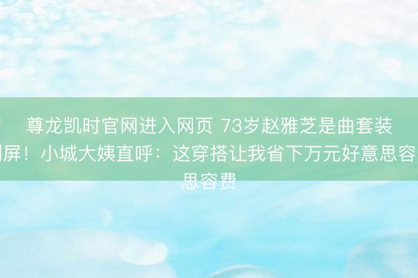 尊龙凯时官网进入网页 73岁赵雅芝是曲套装刷屏！小城大姨直呼：这穿搭让我省下万元好意思容费