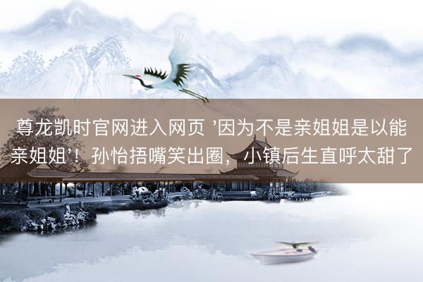尊龙凯时官网进入网页 '因为不是亲姐姐是以能亲姐姐'!孙怡捂嘴笑出圈,小镇后生直呼太甜了