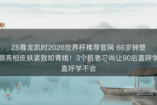 Z6尊龙凯时2026世界杯推荐官网 66岁钟楚红素颜亮相皮肤紧致如青娥！3个抗老习尚让90后直呼学不会