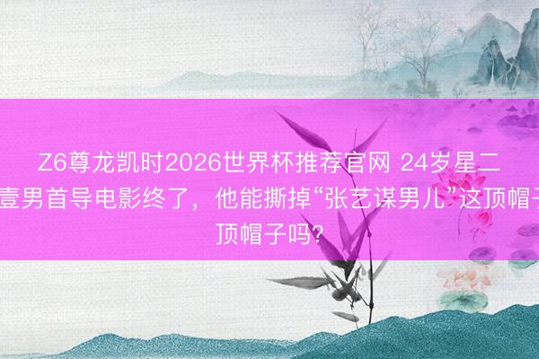 Z6尊龙凯时2026世界杯推荐官网 24岁星二代张壹男首导电影终了，他能撕掉“张艺谋男儿”这顶帽子吗？