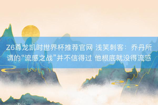 Z6尊龙凯时世界杯推荐官网 浅笑刺客：乔丹所谓的“流感之战”并不信得过 他根底就没得流感