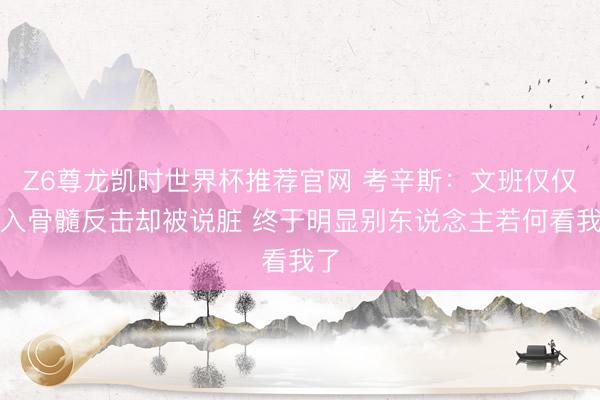 Z6尊龙凯时世界杯推荐官网 考辛斯：文班仅仅怨入骨髓反击却被说脏 终于明显别东说念主若何看我了