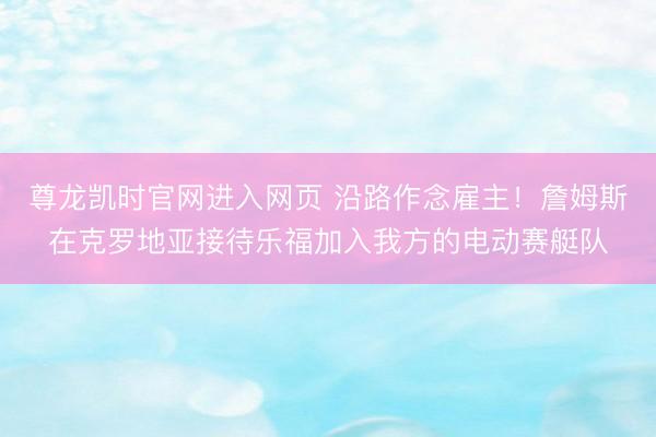 尊龙凯时官网进入网页 沿路作念雇主！詹姆斯在克罗地亚接待乐福加入我方的电动赛艇队