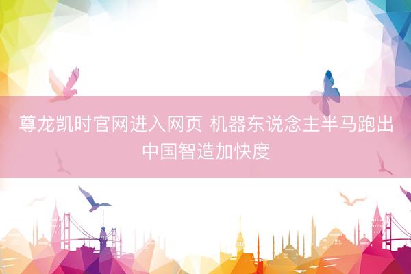 尊龙凯时官网进入网页 机器东说念主半马跑出中国智造加快度