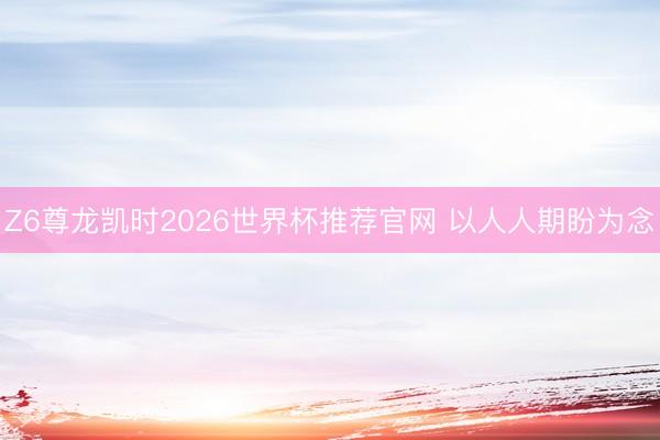 Z6尊龙凯时2026世界杯推荐官网 以人人期盼为念