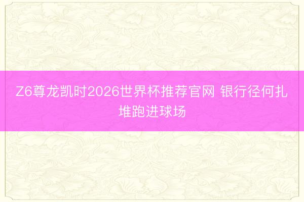 Z6尊龙凯时2026世界杯推荐官网 银行径何扎堆跑进球场