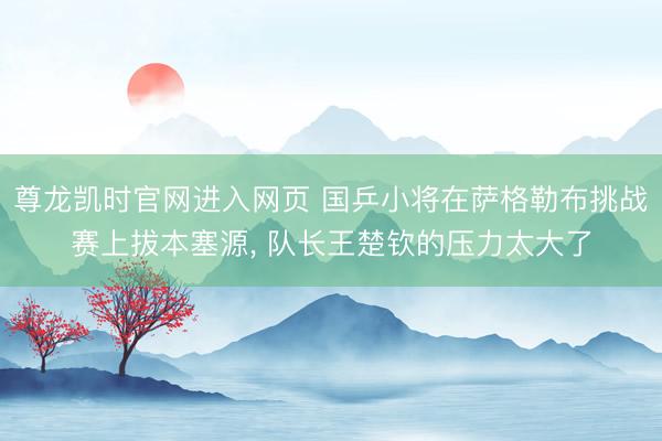 尊龙凯时官网进入网页 国乒小将在萨格勒布挑战赛上拔本塞源， 队长王楚钦的压力太大了