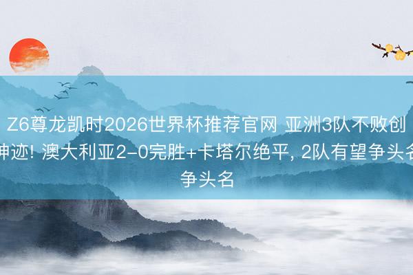 Z6尊龙凯时2026世界杯推荐官网 亚洲3队不败创神迹! 澳大利亚2-0完胜+卡塔尔绝平， 2队有望争头名